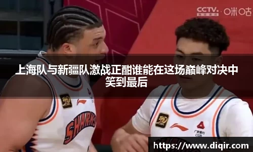 上海队与新疆队激战正酣谁能在这场巅峰对决中笑到最后