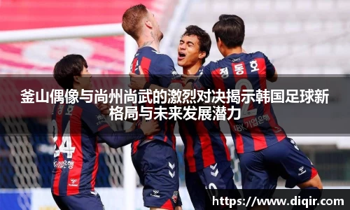 釜山偶像与尚州尚武的激烈对决揭示韩国足球新格局与未来发展潜力