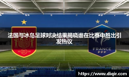 法国与冰岛足球对决结果揭晓谁在比赛中胜出引发热议
