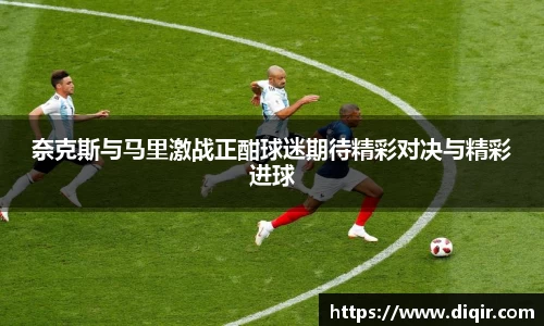 奈克斯与马里激战正酣球迷期待精彩对决与精彩进球